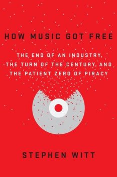 How Music Got Free: The End of an Industry, the Turn of the Century, and the Patient Zero of Piracy, Stephen Witt