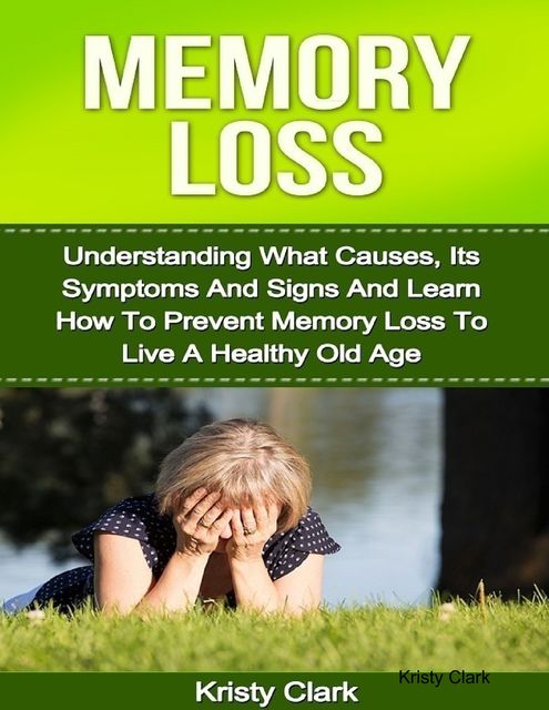 Memory Loss – Understanding What Causes, Its Symptoms and Signs and Learn How to Prevent Memory Loss to Live a Healthy Old Age, Kristy Clark