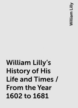 William Lilly's History of His Life and Times / From the Year 1602 to 1681, William Lilly