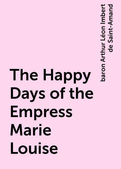 The Happy Days of the Empress Marie Louise, baron Arthur Léon Imbert de Saint-Amand