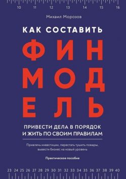 Как составить финмодель, привести дела в порядок и жить по своим правилам. Привлечь инвестиции, перестать тушить пожары, вывести бизнес на новый уровень, Михаил Морозов
