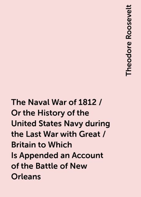 The Naval War of 1812 / Or the History of the United States Navy during the Last War with Great / Britain to Which Is Appended an Account of the Battle of New Orleans, Theodore Roosevelt