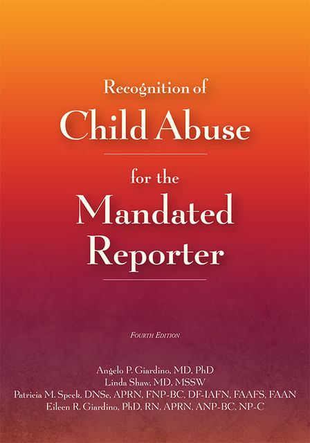 Recognition of Child Abuse for the Mandated Reporter 4e, APRN, APN, FNP, RN, FAAP, Angelo P. Giardino, DF-IAFN, DNSc, FAAFS, FAAN, FNP-BC, Patricia M. Speck, MPH, ANP, Eileen Giardino, Linda Shaw, MSSW