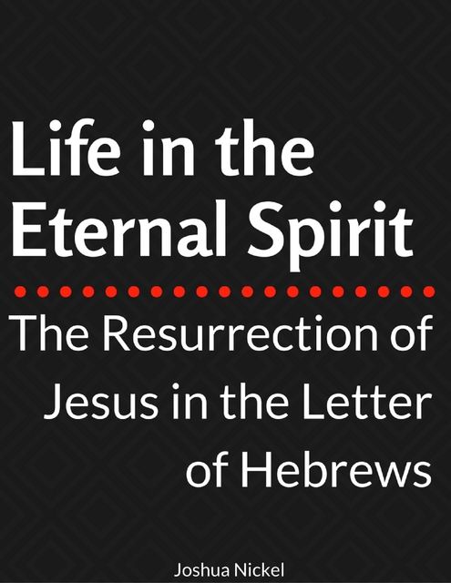 Life in the Eternal Spirit – The Resurrection of Jesus in the Letter of Hebrews, Joshua Nickel