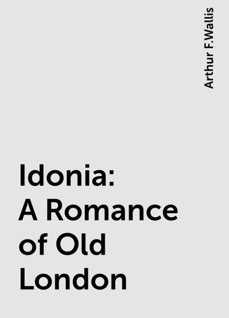 Idonia: A Romance of Old London, Arthur F.Wallis