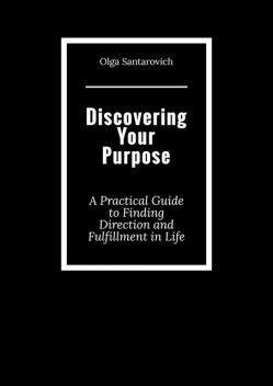 Discovering Your Purpose. A Practical Guide to Finding Direction and Fulfillment in Life, Olga Santarovich