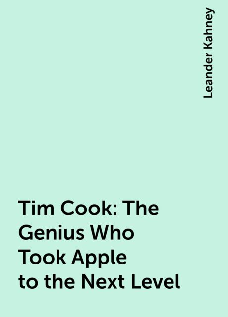 Tim Cook: The Genius Who Took Apple to the Next Level, Leander Kahney