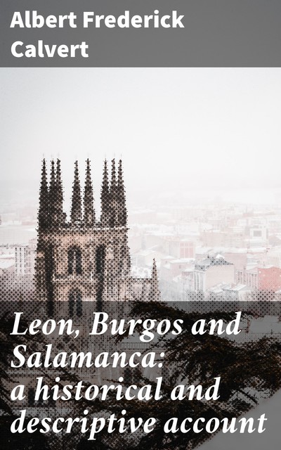Leon, Burgos and Salamanca: a historical and descriptive account, Albert Frederick Calvert