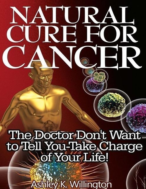Natural Cure for Cancer: The Doctor Don't Want to Tell You – Take Charge of Your Life!, Ashley K.Willington