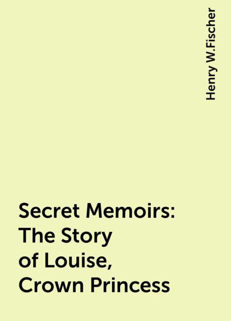 Secret Memoirs: The Story of Louise, Crown Princess, Henry W.Fischer