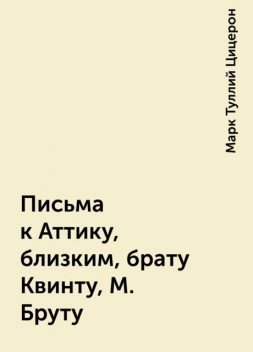 Письма к Аттику, близким, брату Квинту, М. Бруту, Марк Туллий Цицерон