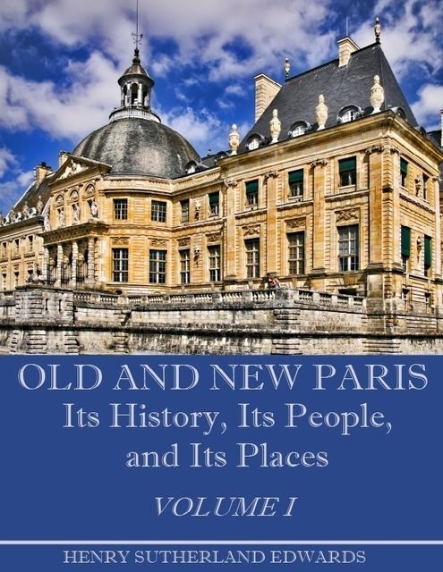 Old and New Paris : Its History, Its People, and Its Places, Volume I (Illustrated), Henry Sutherland Edwards