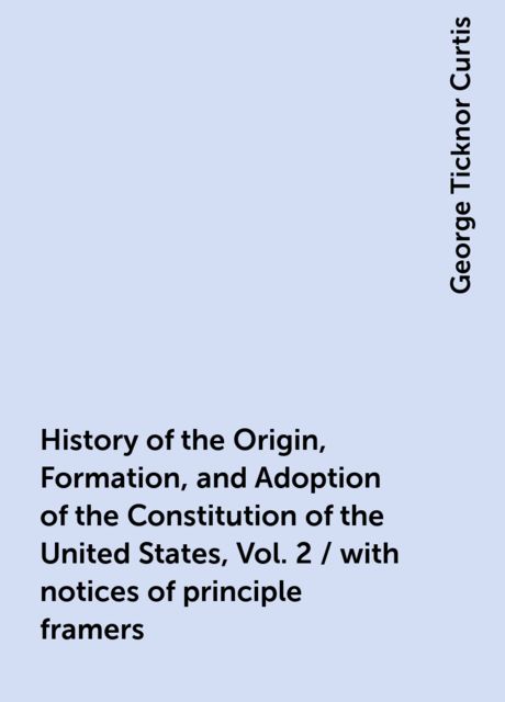 History of the Origin, Formation, and Adoption of the Constitution of the United States, Vol. 2 / with notices of principle framers, George Ticknor Curtis