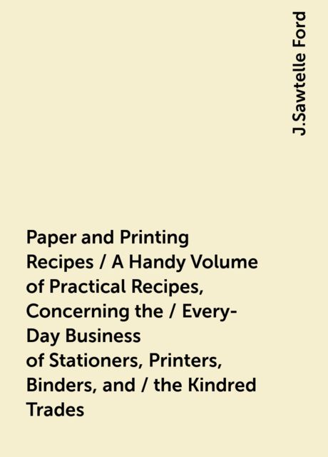 Paper and Printing Recipes / A Handy Volume of Practical Recipes, Concerning the / Every-Day Business of Stationers, Printers, Binders, and / the Kindred Trades, J.Sawtelle Ford