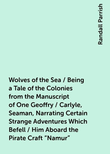 Wolves of the Sea / Being a Tale of the Colonies from the Manuscript of One Geoffry / Carlyle, Seaman, Narrating Certain Strange Adventures Which Befell / Him Aboard the Pirate Craft "Namur", Randall Parrish