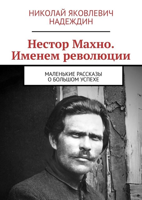 Нестор Махно. Именем революции. Маленькие рассказы о большом успехе, Николай Надеждин