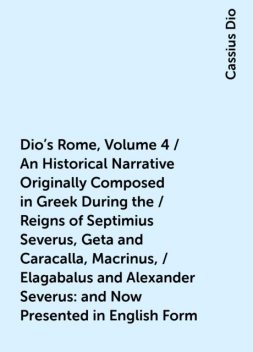 Dio's Rome, Volume 4 / An Historical Narrative Originally Composed in Greek During the / Reigns of Septimius Severus, Geta and Caracalla, Macrinus, / Elagabalus and Alexander Severus: and Now Presented in English Form, Cassius Dio