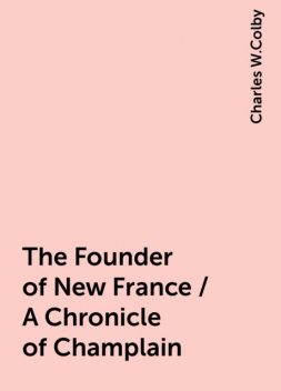 The Founder of New France / A Chronicle of Champlain, Charles W.Colby