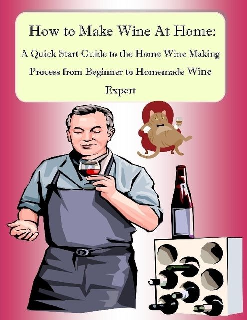 How to Make Wine At Home: A Quick Start Guide to the Home Wine Making Process from Beginner to Homemade Wine Expert, Malibu Publishing, Nathanial Greene