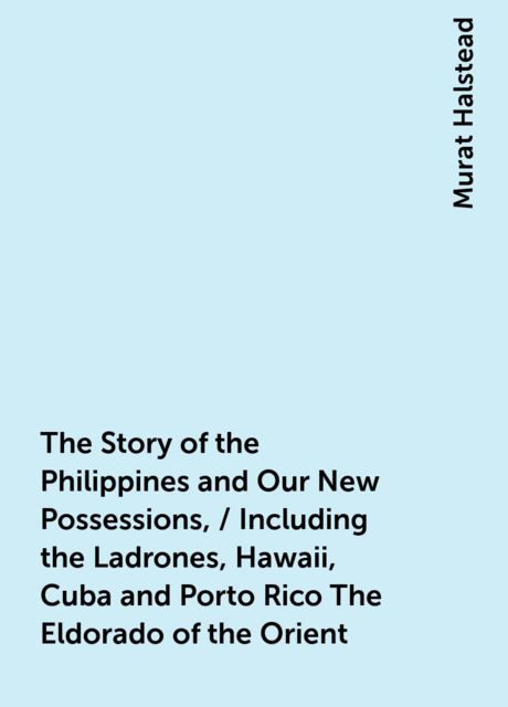 The Story of the Philippines and Our New Possessions, / Including the Ladrones, Hawaii, Cuba and Porto Rico The Eldorado of the Orient, Murat Halstead
