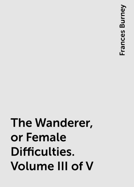The Wanderer, or Female Difficulties. Volume III of V, Frances Burney
