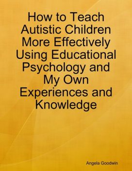How to Teach Autistic Children More Effectively Using Educational Psychology and My Own Experiences and Knowledge, Angela Goodwin