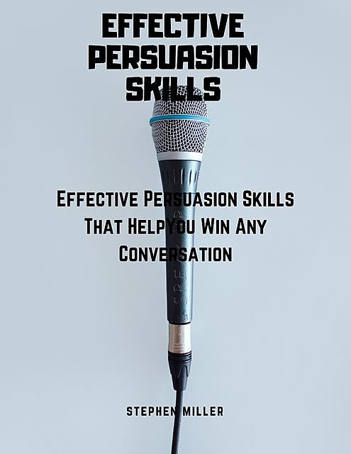Effective Persuasion Skills: Effective Persuasion Skills That Help You Win Any Conversation, Stephen Miller