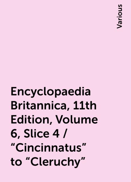 Encyclopaedia Britannica, 11th Edition, Volume 6, Slice 4 / "Cincinnatus" to "Cleruchy", Various
