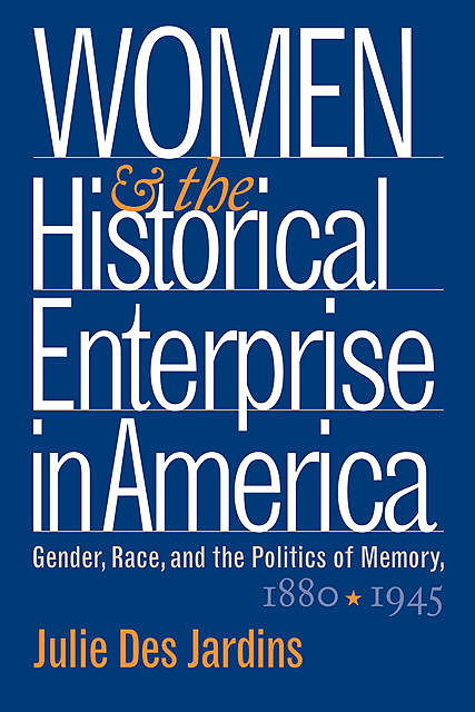 Women and the Historical Enterprise in America: Gender, Race and the Politics of Memory, Julie Des Jardins