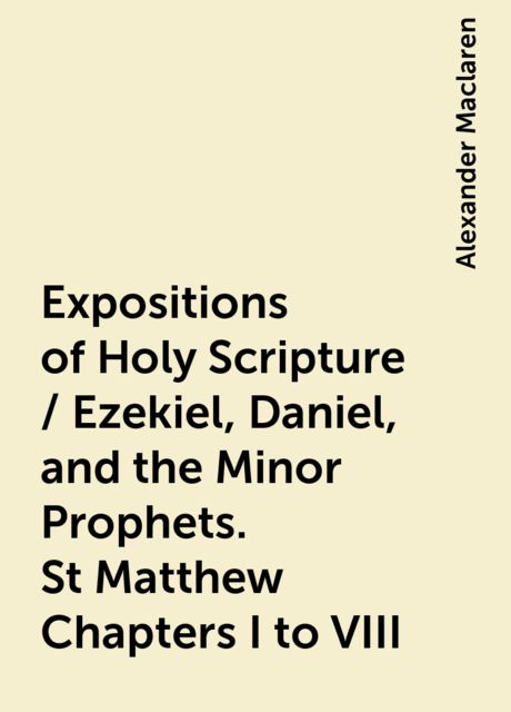 Expositions of Holy Scripture / Ezekiel, Daniel, and the Minor Prophets. St Matthew Chapters I to VIII, Alexander Maclaren