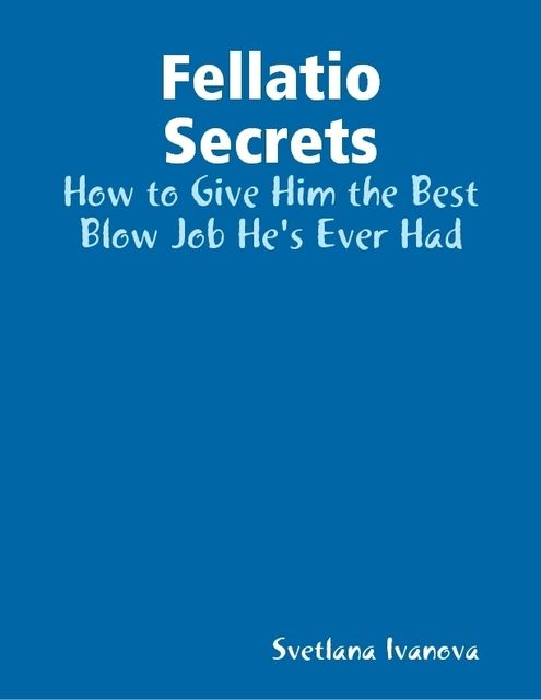 Fellatio Secrets: How to Give Him the Best Blow Job He's Ever Had, Svetlana Ivanova