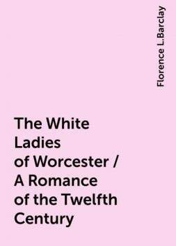The White Ladies of Worcester / A Romance of the Twelfth Century, Florence L.Barclay