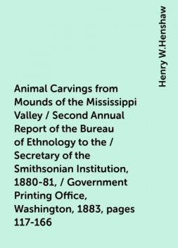 Animal Carvings from Mounds of the Mississippi Valley / Second Annual Report of the Bureau of Ethnology to the / Secretary of the Smithsonian Institution, 1880-81, / Government Printing Office, Washington, 1883, pages 117-166, Henry W.Henshaw