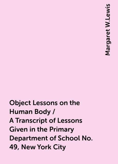 Object Lessons on the Human Body / A Transcript of Lessons Given in the Primary Department of School No. 49, New York City, Margaret W.Lewis