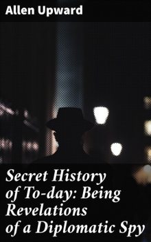 Secret History of To-day: Being Revelations of a Diplomatic Spy, Allen Upward