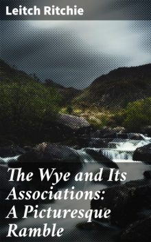 The Wye and Its Associations: A Picturesque Ramble, Leitch Ritchie