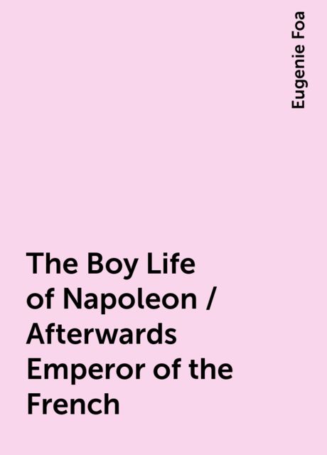 The Boy Life of Napoleon / Afterwards Emperor of the French, Eugenie Foa