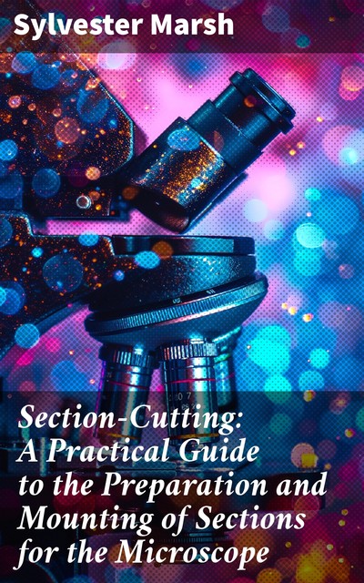 Section-Cutting: A Practical Guide to the Preparation and Mounting of Sections for the Microscope, Sylvester Marsh