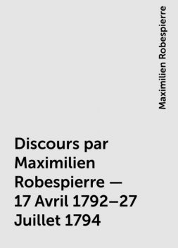 Discours par Maximilien Robespierre — 17 Avril 1792–27 Juillet 1794, Maximilien Robespierre