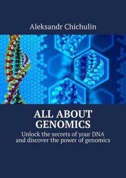 All about Genomics. Unlock the secrets of your DNA and discover the power of genomics, Aleksandr Chichulin