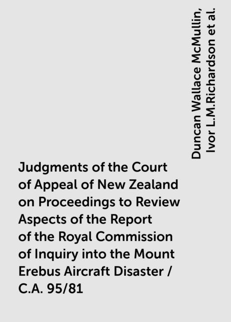 Judgments of the Court of Appeal of New Zealand on Proceedings to Review Aspects of the Report of the Royal Commission of Inquiry into the Mount Erebus Aircraft Disaster / C.A. 95/81, Duncan Wallace McMullin, Ivor L.M.Richardson, R.B.Cooke, Sir Edward Somers, Sir Owen Woodhouse