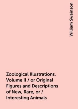 Zoological Illustrations, Volume II / or Original Figures and Descriptions of New, Rare, or / Interesting Animals, William Swainson