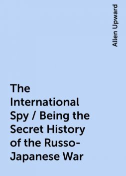 The International Spy / Being the Secret History of the Russo-Japanese War, Allen Upward