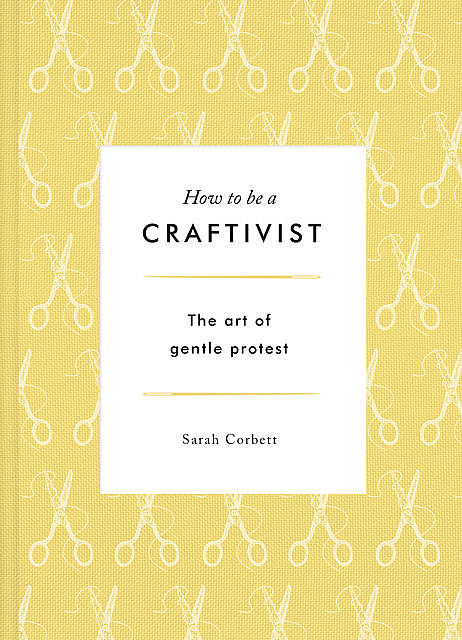 How to be a Craftivist: The Art of Gentle Protest, Sarah Corbett