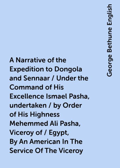 A Narrative of the Expedition to Dongola and Sennaar / Under the Command of His Excellence Ismael Pasha, undertaken / by Order of His Highness Mehemmed Ali Pasha, Viceroy of / Egypt, By An American In The Service Of The Viceroy, George Bethune English