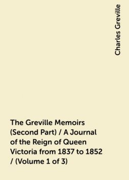 The Greville Memoirs (Second Part) / A Journal of the Reign of Queen Victoria from 1837 to 1852 / (Volume 1 of 3), Charles Greville