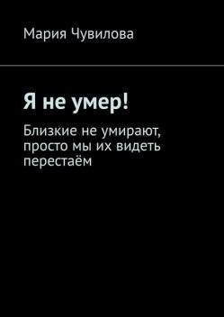 Я не умер!. Близкие не умирают, просто мы их видеть перестаем, Мария Чувилова