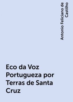 Eco da Voz Portugueza por Terras de Santa Cruz, Antonio Feliciano de Castilho