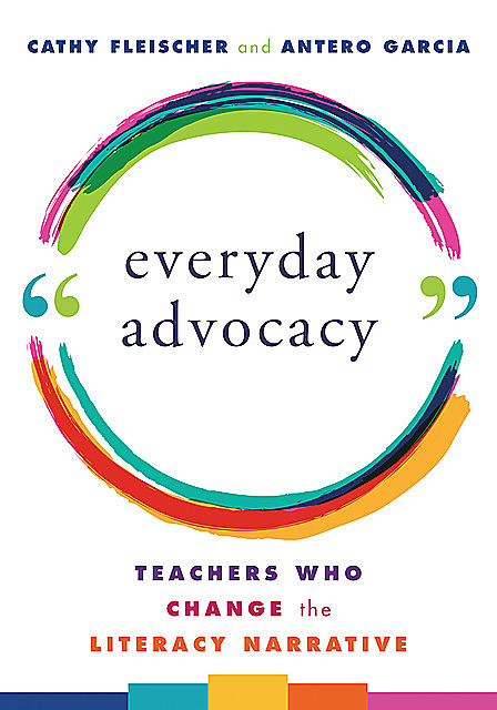 Everyday Advocacy: Teachers Who Change the Literacy Narrative, Antero Garcia, Cathy Fleischer