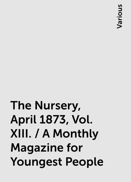 The Nursery, April 1873, Vol. XIII. / A Monthly Magazine for Youngest People, Various